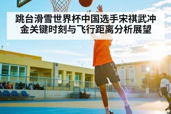 跳台滑雪世界杯中国选手宋祺武冲金关键时刻与飞行距离分析展望