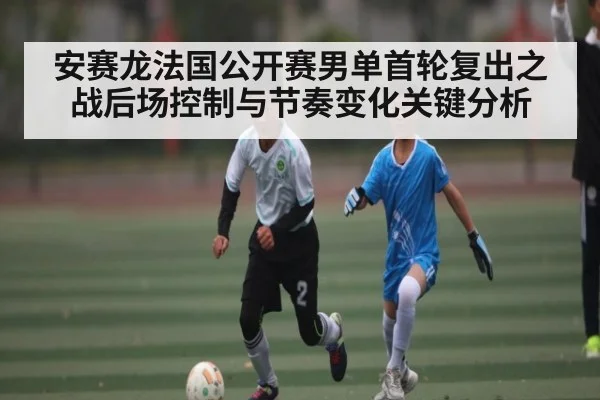 安赛龙法国公开赛男单首轮复出之战后场控制与节奏变化关键分析